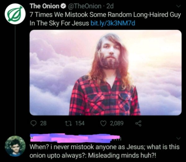 video - The Onion . 2d 7 Times We Mistook Some Random LongHaired Guy In The Sky For Jesus bit.ly3k3NM7d 28 t2 154 2,089 When? i never mistook anyone as Jesus; what is this onion upto always? Misleading minds huh?!