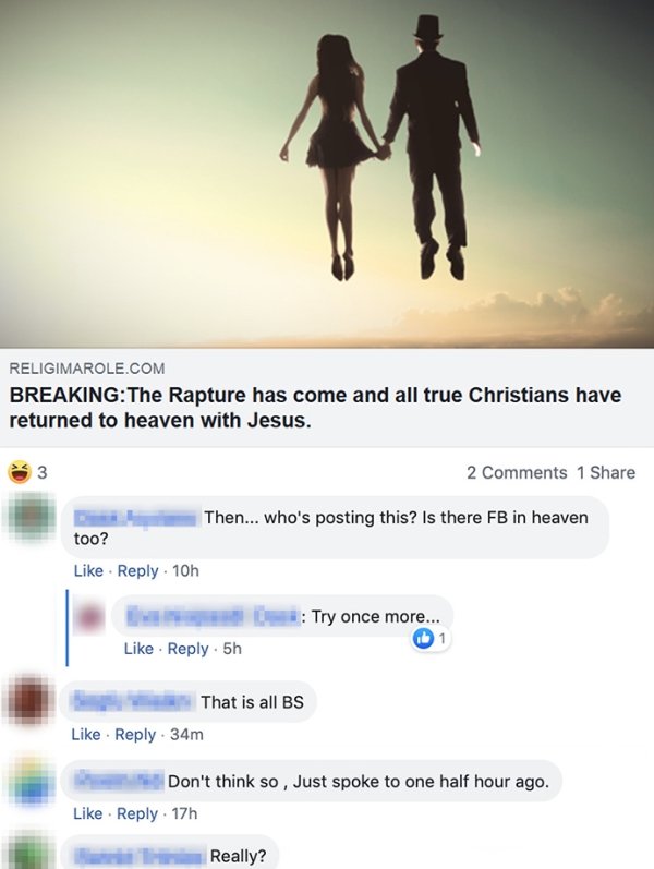 website - Religimarole.Com BreakingThe Rapture has come and all true Christians have returned to heaven with Jesus. 3 2 1 Then... who's posting this? Is there Fb in heaven too? 10h # Try once more... 1 . 5h That is all Bs 34m Don't think so , Just spoke t