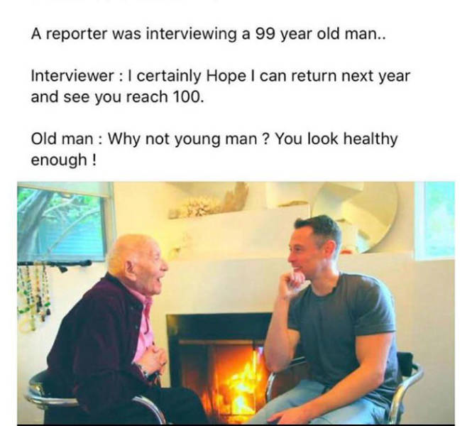 conversation - A reporter was interviewing a 99 year old man.. Interviewer I certainly Hope I can return next year and see you reach 100. Old man Why not young man ? You look healthy enough!