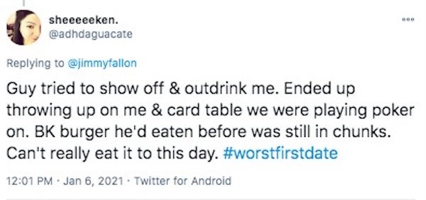 funny first date stories - Guy tried to show off & outdrink me. Ended up throwing up on me & card table we were playing poker on. Bk burger he'd eaten before was still in chunks. Can't really eat it to this day.