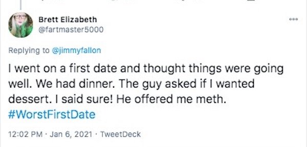 funny first date stories - I went on a first date and thought things were going well. We had dinner. The guy asked if I wanted dessert. I said sure! He offered me meth.