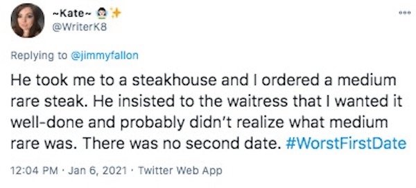 funny first date stories - He took me to a steakhouse and I ordered a medium rare steak. He insisted to the waitress that I wanted it well done and probably didn't realize what medium rare was. There was no second date.