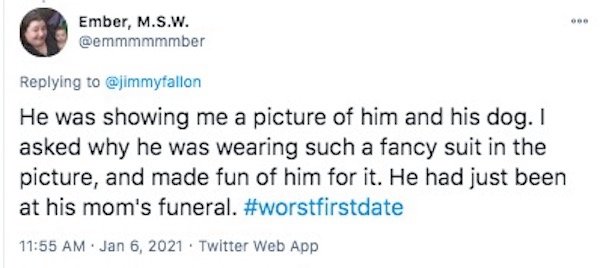 funny first date stories - He was showing me a picture of him and his dog. I asked why he was wearing such a fancy suit in the picture, and made fun of him for it. He had just been at his mom's funeral.