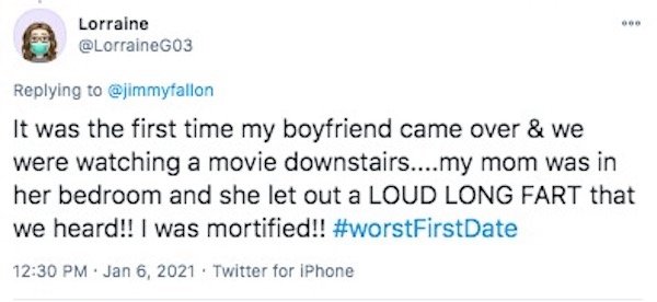 funny first date stories - It was the first time my boyfriend came over & we were watching a movie downstairs....my mom was in her bedroom and she let out a Loud Long Fart that we heard!! I was mortified!!