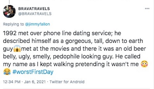 funny first date stories - 1992 met over phone line dating service; he described himself as a gorgeous, tall, down to earth guy met at the movies and there it was an old beer belly, ugly, smelly, pedophile looking guy. He called my name as I