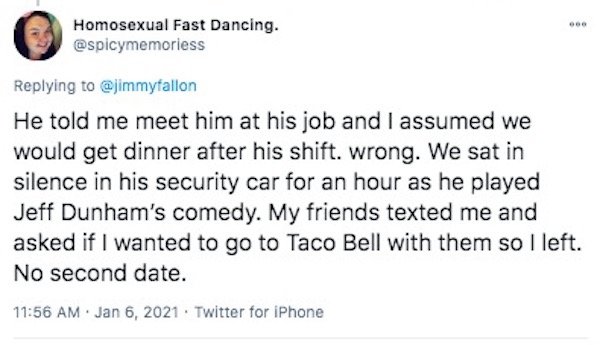funny first date stories - He told me meet him at his job and I assumed we would get dinner after his shift. wrong. We sat in silence in his security car for an hour as he played Jeff Dunham's comedy. My friends texted me an