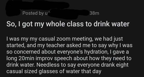 monochrome - Posted by u" 38m So, I got my whole class to drink water I was my my casual zoom meeting, we had just started, and my teacher asked me to say why I was so concerned about everyone's hydration, I gave a long 20min improv speech about how they 