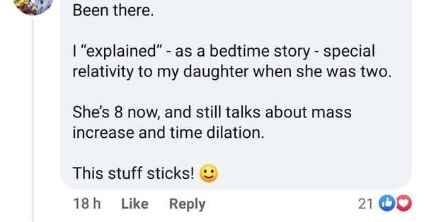 document - Been there. I "explained" as a bedtime story special relativity to my daughter when she was two. She's 8 now, and still talks about mass increase and time dilation. This stuff sticks! 18 h 21