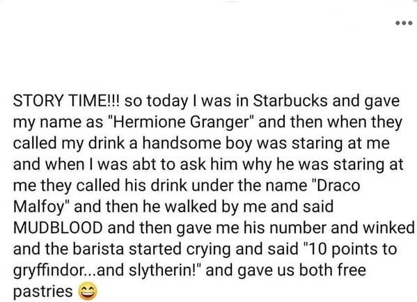 world - ... Story Time!!! so today I was in Starbucks and gave my name as "Hermione Granger" and then when they called my drink a handsome boy was staring at me and when I was abt to ask him why he was staring at me they called his drink under the name "D