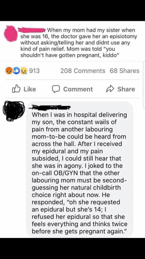 document - When my mom had my sister when she was 16, the doctor gave her an episiotomy without askingtelling her and didnt use any kind of pain relief. Mom was told "you shouldn't have gotten pregnant, kiddo" b. 913 208 68 Comment When I was in hospital 