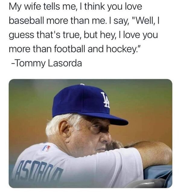 Tommy Lasorda - My wife tells me, I think you love baseball more than me. I say, "Well , I guess that's true, but hey, I love you more than football and hockey." Tommy Lasorda Asman