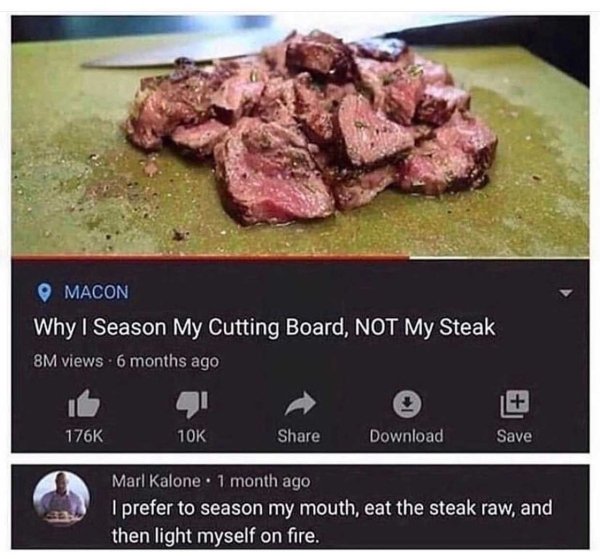 bad life pro tips - Macon Why I Season My Cutting Board, Not My Steak 8M views 6 months ago 10K Download Save Marl Kalone. 1 month ago I prefer to season my mouth, eat the steak raw, and then light myself on fire.