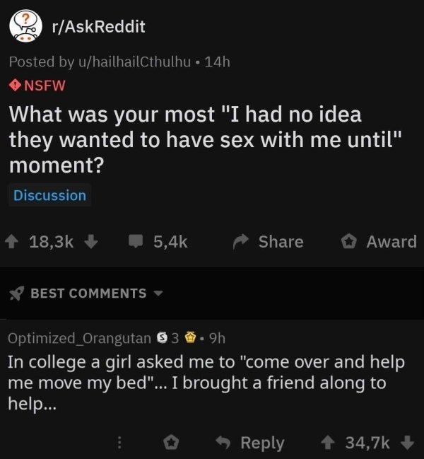 screenshot - ? rAskReddit Posted by uhailhailCthulhu 14h Nsfw What was your most "I had no idea they wanted to have sex with me until" moment? Discussion Award Best Optimized_Orangutan $ 3.9h In college a girl asked me to "come over and help me move my be