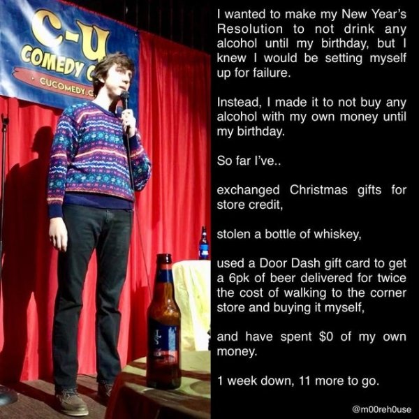 presentation - Comedy Cucomedy I wanted to make my New Year's Resolution to not drink any alcohol until my birthday, but I knew I would be setting myself up for failure. Instead, I made it to not buy any alcohol with my own money until my birthday. So far