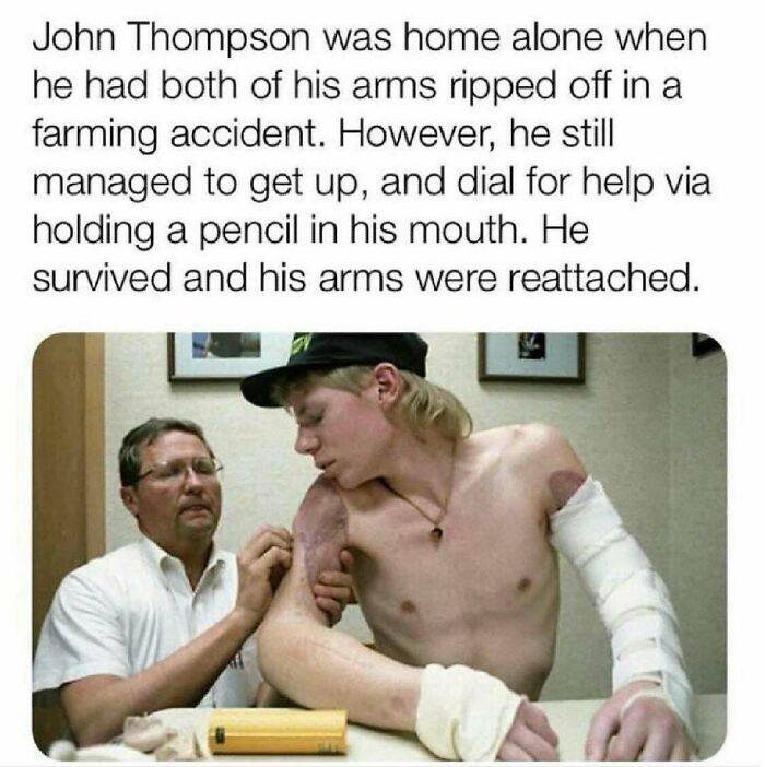 amazing people - john thompson farming accident - John Thompson was home alone when he had both of his arms ripped off in a farming accident. However, he still managed to get up, and dial for help via holding a pencil in his mouth. He survived and his arm