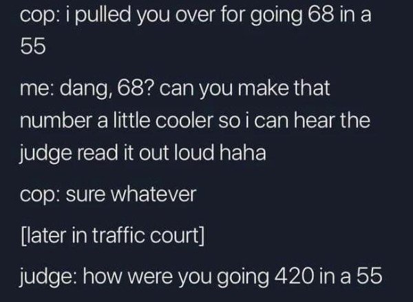 atmosphere - cop i pulled you over for going 68 in a 55 me dang, 68? can you make that number a little cooler so i can hear the judge read it out loud haha cop sure whatever later in traffic court judge how were you going 420 in a 55