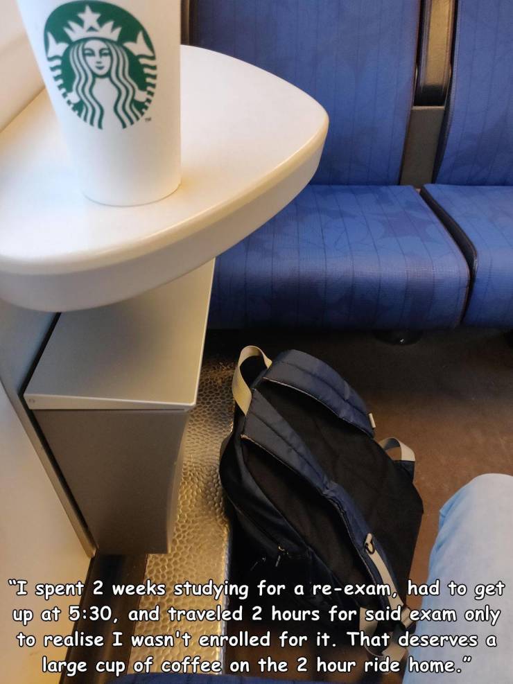 table - "I spent 2 weeks studying for a reexam, had to get up at , and traveled 2 hours for said exam only to realise I wasn't enrolled for it. That deserves a large cup of coffee on the 2 hour ride home."