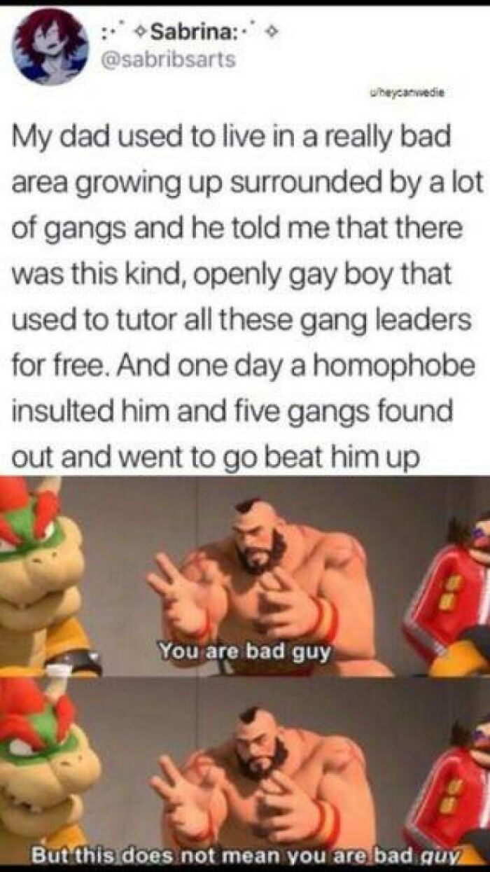 you are bad guy meme - Sabrina Wheyear wedie My dad used to live in a really bad area growing up surrounded by a lot of gangs and he told me that there was this kind, openly gay boy that used to tutor all these gang leaders for free. And one day a homopho