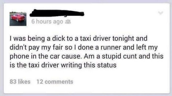 Humour - 6 hours ago I was being a dick to a taxi driver tonight and didn't pay my fair so I done a runner and left phone in the car cause. Am a stupid cunt and this is the taxi driver writing this status 83 12