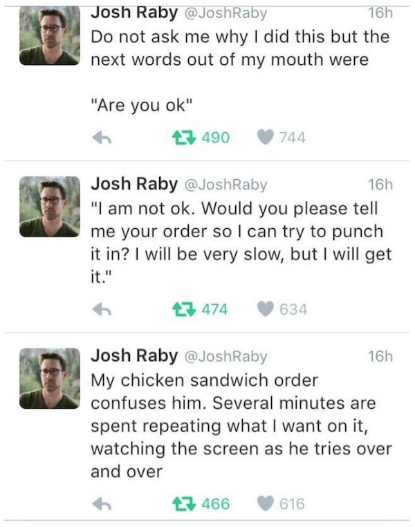 document - Josh Raby 16h Do not ask me why I did this but the next words out of my mouth were "Are you ok" 27 490 744 Josh Raby 16h "I am not ok. Would you please tell me your order so I can try to punch it in? I will be very slow, but I will get 27 474 6