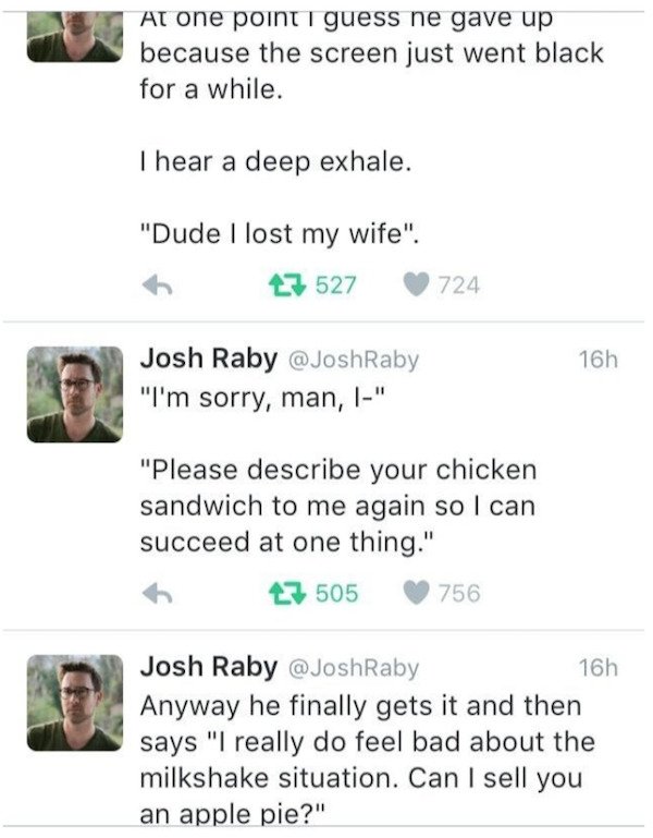 document - At one point I guess he gave up because the screen just went black for a while. I hear a deep exhale. "Dude I lost my wife". 27 527 724 16h Josh Raby "I'm sorry, man, 1" "Please describe your chicken sandwich to me again so I can succeed at one