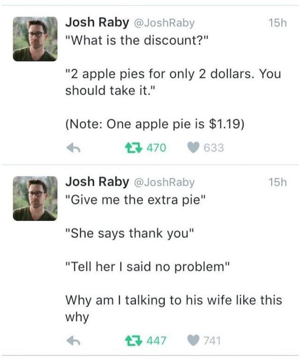 document - 15h Josh Raby " "What is the discount?" "2 apple pies for only 2 dollars. You should take it." Note One apple pie is $1.19 27 470 633 15h Josh Raby "Give me the extra pie" "She says thank you" "Tell her I said no problem" Why am I talking to hi