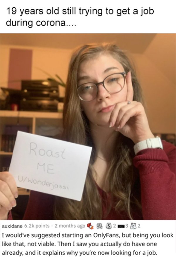 savage roasts - glasses - 19 years old still trying to get a job during corona.... Roast Me U wonderjass auxidane points 2 months ago 5232 I would've suggested starting an OnlyFans, but being you look that, not viable. Then I saw you actually do have one 