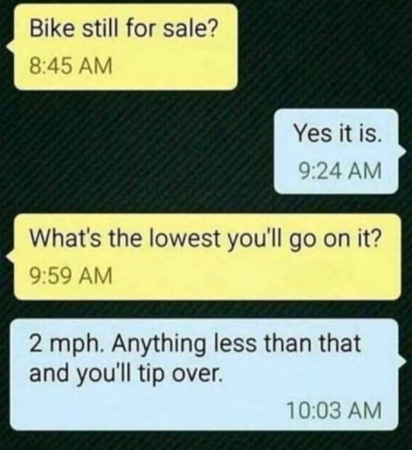 funny jokes - Bike still for sale? Yes it is. What's the lowest you'll go on it? 2 mph. Anything less than that and you'll tip over.
