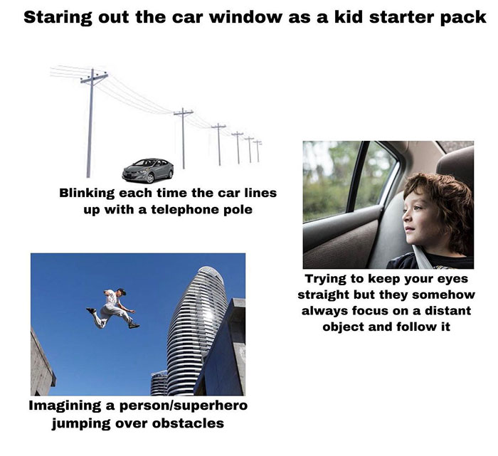 funny nostalgic memes - Staring out the car window as a kid starter pack Blinking each time the car lines up with a telephone pole Trying to keep your eyes straight but they somehow always focus on a distant object and it Imagining a person super hero jum