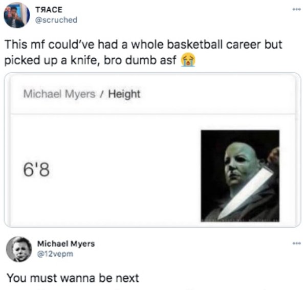 web page - Ace This mf could've had a whole basketball career but picked up a knife, bro dumb asf Michael Myers Height 6'8 Michael Myers You must wanna be next
