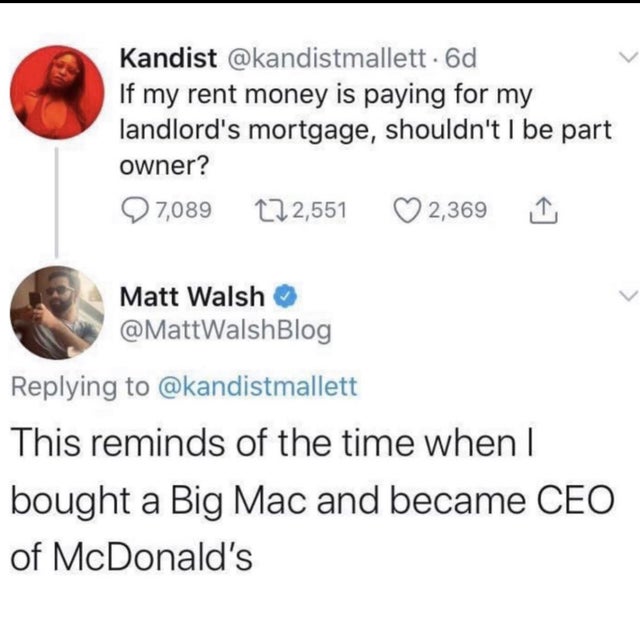 document - Kandist . 6d If my rent money is paying for my landlord's mortgage, shouldn't I be part owner? 7,089 222,551 2,369 1 Matt Walsh This reminds of the time when I bought a Big Mac and became Ceo of McDonald's