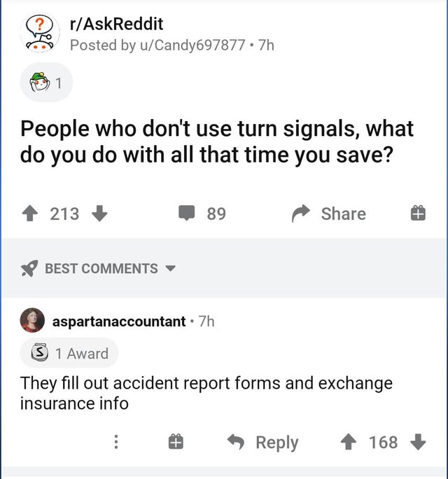 document - rAskReddit Posted by uCandy697877 .7h 1 People who don't use turn signals, what do you do with all that time you save? 213 89 Best aspartanaccountant. 7h 3 1 Award They fill out accident report forms and exchange insurance info 168