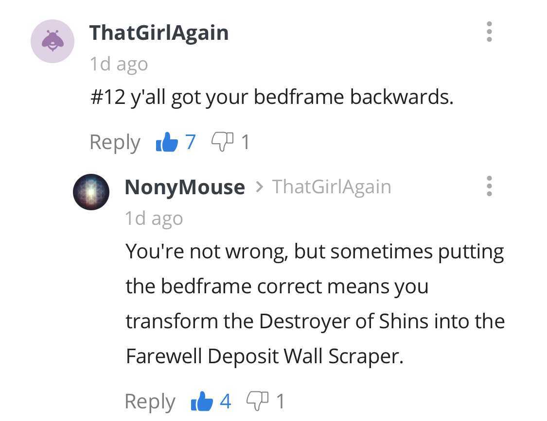 number - ThatGirlAgain 1d ago y'all got your bedframe backwards. 67 901 NonyMouse > ThatGirlAgain 1d ago You're not wrong, but sometimes putting the bedframe correct means you transform the Destroyer of Shins into the Farewell Deposit Wall Scraper. id 4 9