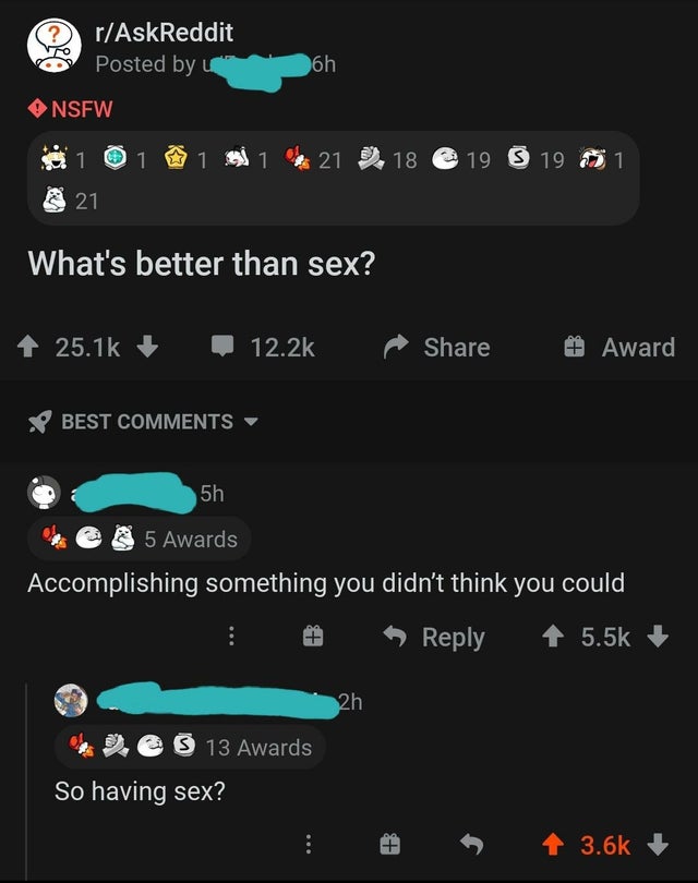 screenshot - rAskReddit Posted by u 6h Nsfw 1 1 1 1 621 18 19 S 19 61 21 What's better than sex? # Award Best 5h 5 Awards Accomplishing something you didn't think you could 2h 2 S 13 Awards So having sex? 4