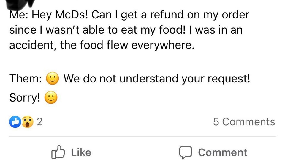 document - Me Hey McDs! Can I get a refund on my order since I wasn't able to eat my food! I was in an accident, the food flew everywhere. Them We do not understand your request! Sorry! 2 5 Comment