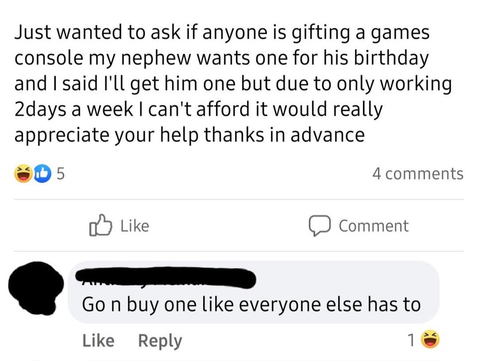 angle - Just wanted to ask if anyone is gifting a games console my nephew wants one for his birthday and I said I'll get him one but due to only working 2days a week I can't afford it would really appreciate your help thanks in advance 1.5 4 Comment Go n 