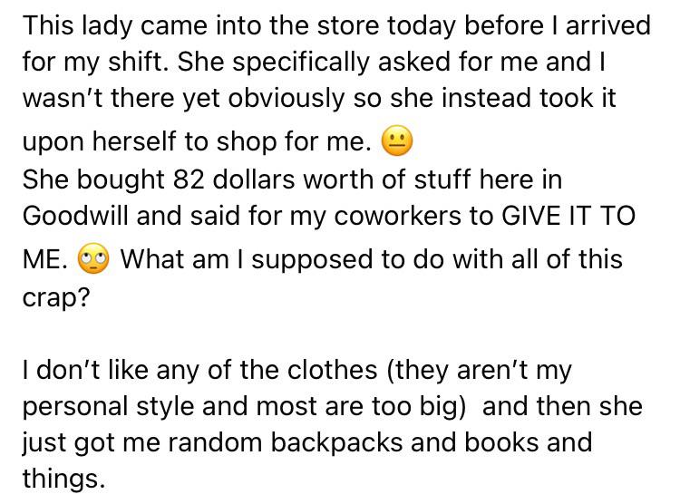 angle - This lady came into the store today before I arrived for my shift. She specifically asked for me and I wasn't there yet obviously so she instead took it upon herself to shop for me. She bought 82 dollars worth of stuff here in Goodwill and said fo