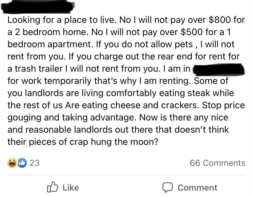 angle - Looking for a place to live. No I will not pay over $800 for a 2 bedroom home. No I will not pay over $500 for a 1 bedroom apartment. If you do not allow pets, I will not rent from you. If you charge out the rear end for rent for a trash trailer I