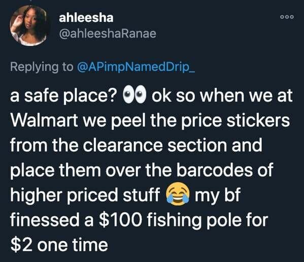 funny stories - a safe place? ok so when we at Walmart we peel the price stickers from the clearance section and place them over the barcodes of higher priced stuff my bf finessed a $100 fishing pole for $2 one time