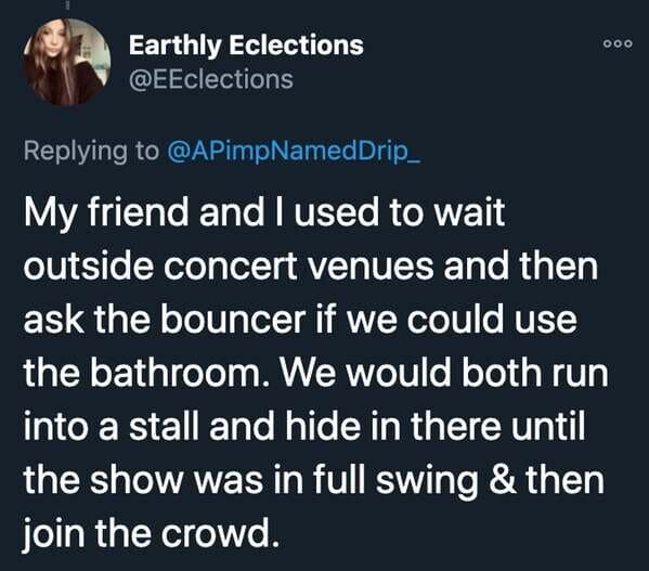 funny stories - My friend and I used to wait outside concert venues and then ask the bouncer if we could use the bathroom. We would both run into a stall and hide in there until the show was in full swing & then join the crowd.