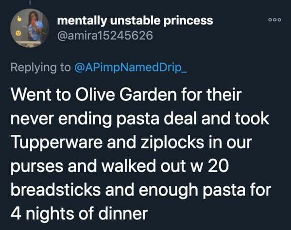 funny stories - Went to Olive Garden for their never ending pasta deal and took Tupperware and ziplocks in our purses and walked out w 20 breadsticks and enough pasta for 4 nights of dinner