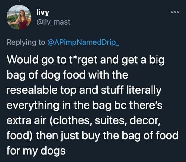 funny stories - Would go to target and get a big bag of dog food with the resealable top and stuff literally everything in the bag bc there's extra air clothes, suites, decor, food then just buy the bag of food for my dogs