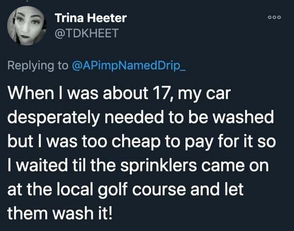 funny stories - When I was about 17, my car desperately needed to be washed but I was too cheap to pay for it so I waited til the sprinklers came on at the local golf course and let them wash it!