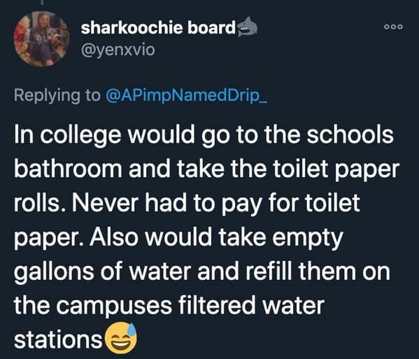 funny stories - In college would go to the schools bathroom and take the toilet paper rolls. Never had to pay for toilet paper. Also would take empty gallons of water and refill them on the campuses filtered water stations