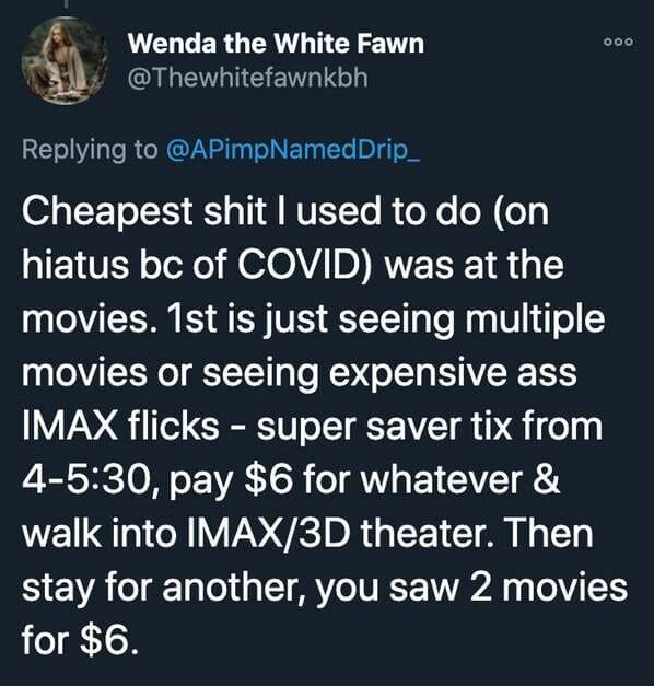 funny stories - Cheapest shit I used to do on hiatus bc of Covid was at the movies. 1st is just seeing multiple movies or seeing expensive ass Imax flicks super saver tix from 4, pay $6 for whatever & walk into Imax3D theater.