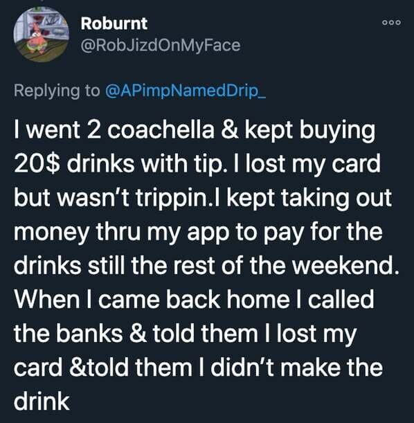 funny stories - I went 2 coachella & kept buying 20$ drinks with tip. I lost my card but wasn't trippin. I kept taking out money thru my app to pay for the drinks still the rest of the weekend. When I came back home I called the banks & told them I lo