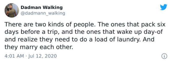 relatable tweets funny - Dadman Walking There are two kinds of people. The ones that pack six days before a trip, and the ones that wake up dayof and realize they need to do a load of laundry. And they marry each other.