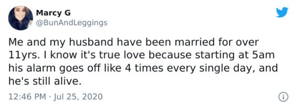 paper - Marcy G Me and my husband have been married for over 1lyrs. I know it's true love because starting at 5am his alarm goes off 4 times every single day, and he's still alive.