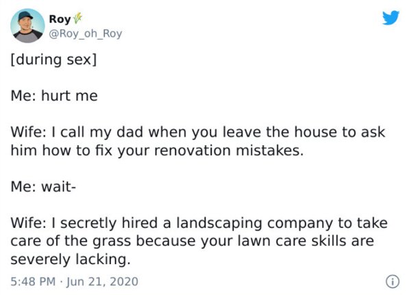 paper - Roy during sex Me hurt me Wife I call my dad when you leave the house to ask him how to fix your renovation mistakes. Me wait Wife I secretly hired a landscaping company to take care of the grass because your lawn care skills are severely lacking.