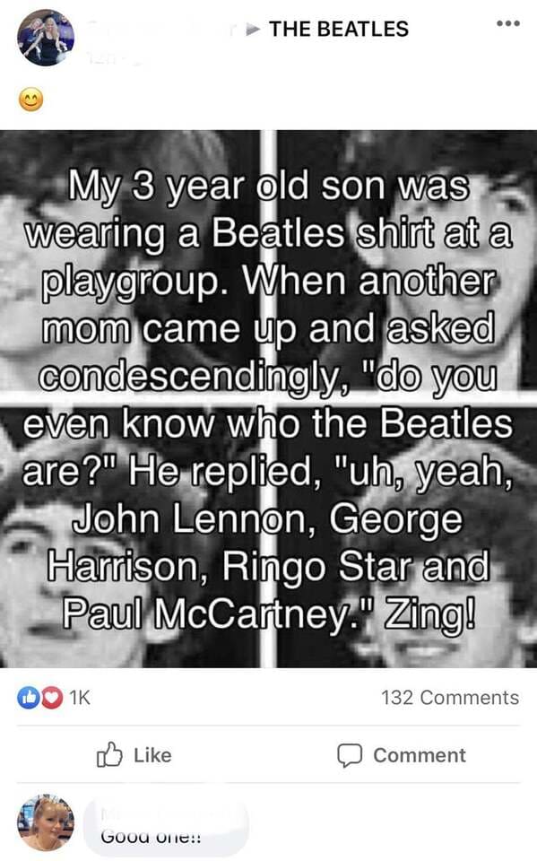 screenshot - The Beatles B My 3 year old son was wearing a Beatles shirt at a playgroup. When another mom came up and asked condescendingly, "do you even know who the Beatles are?" He replied, "uh, yeah, John Lennon, George Harrison, Ringo Star and Paul M